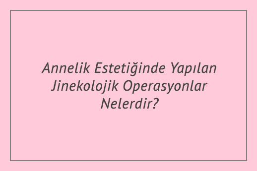 Annelik Estetiğinde Yapılan Jinekolojik Operasyonlar Nelerdir